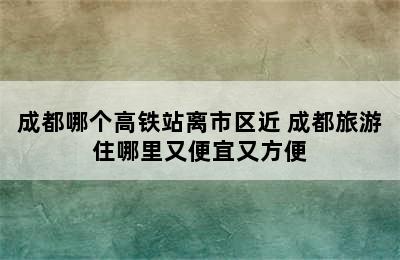 成都哪个高铁站离市区近 成都旅游住哪里又便宜又方便